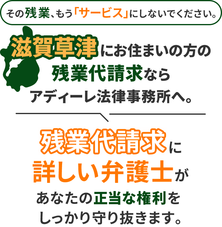 その残業、もう「サービス」にしないでください。滋賀草津にお住まいの方の残業代請求ならアディーレ法律事務所へ。残業代請求に詳しい弁護士があなたの正当な権利をしっかり守り抜きます。